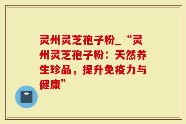 灵州灵芝孢子粉_“灵州灵芝孢子粉：天然养生珍品，提升免疫力与健康”