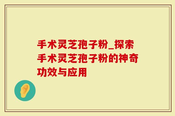 手术灵芝孢子粉_探索手术灵芝孢子粉的神奇功效与应用-第1张图片-灵芝大师 手术灵芝孢子粉_探索手术灵芝孢子粉的神奇功效与应用-第1张图片-灵芝大师
