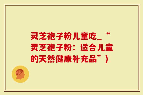 灵芝孢子粉儿童吃_“灵芝孢子粉：适合儿童的天然健康补充品”)