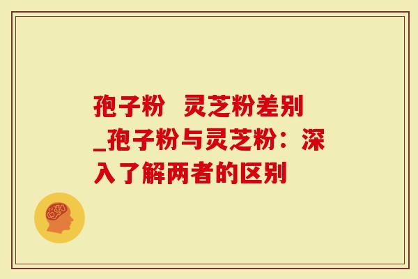 孢子粉  灵芝粉差别_孢子粉与灵芝粉：深入了解两者的区别