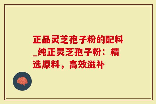 正品灵芝孢子粉的配料_纯正灵芝孢子粉：精选原料，高效滋补