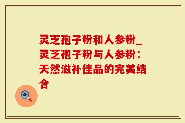 灵芝孢子粉和人参粉_灵芝孢子粉与人参粉：天然滋补佳品的完美结合