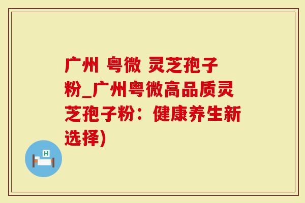 广州 粤微 灵芝孢子粉_广州粤微高品质灵芝孢子粉：健康养生新选择)