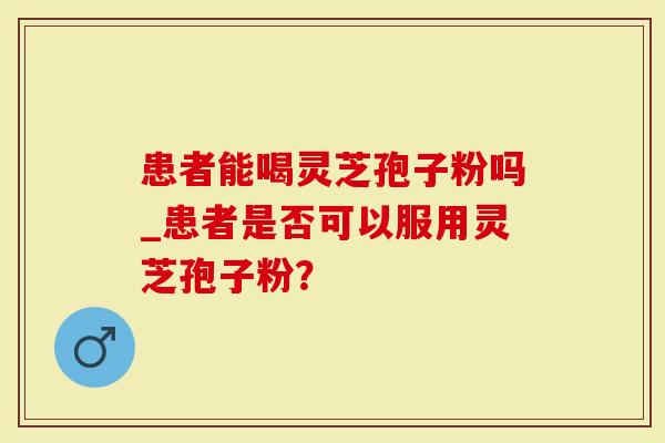 患者能喝灵芝孢子粉吗_患者是否可以服用灵芝孢子粉？
