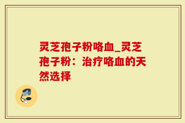 灵芝孢子粉咯血_灵芝孢子粉:治疗咯血的天然选择-第1张图片-灵芝大师 灵芝孢子粉咯血_灵芝孢子粉:治疗咯血的天然选择-第1张图片-灵芝大师
