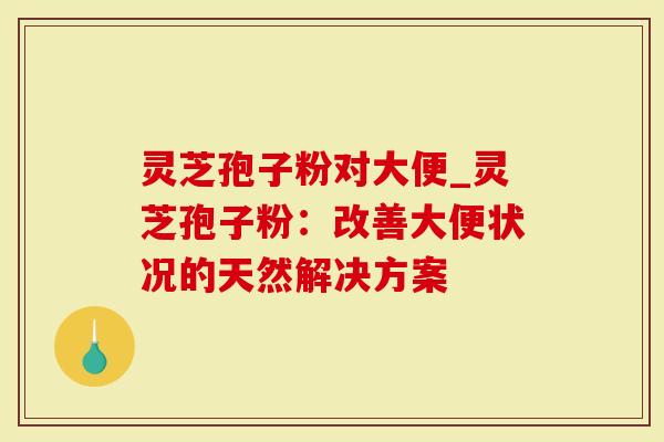 灵芝孢子粉对大便_灵芝孢子粉：改善大便状况的天然解决方案