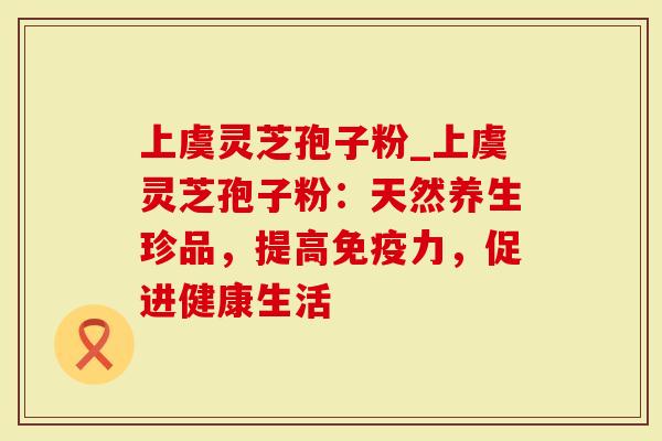 上虞灵芝孢子粉_上虞灵芝孢子粉：天然养生珍品，提高免疫力，促进健康生活