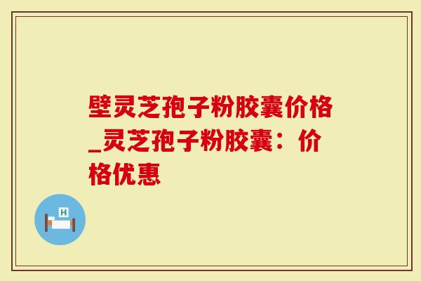 壁灵芝孢子粉胶囊价格_灵芝孢子粉胶囊：价格优惠