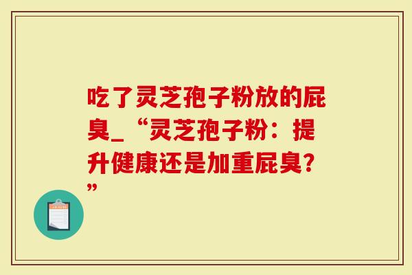 吃了灵芝孢子粉放的屁臭_“灵芝孢子粉：提升健康还是加重屁臭？”