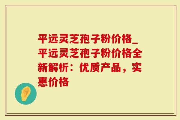 平远灵芝孢子粉价格_平远灵芝孢子粉价格全新解析：优质产品，实惠价格