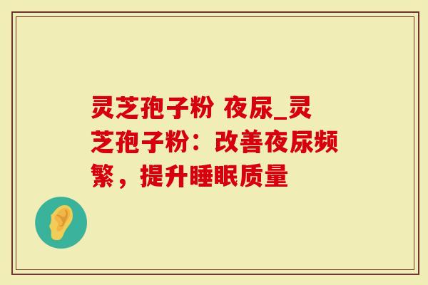 灵芝孢子粉 夜尿_灵芝孢子粉：改善夜尿频繁，提升睡眠质量