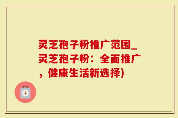 灵芝孢子粉推广范围_灵芝孢子粉：全面推广，健康生活新选择)