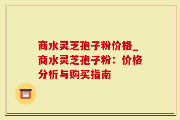 商水灵芝孢子粉价格_商水灵芝孢子粉：价格分析与购买指南