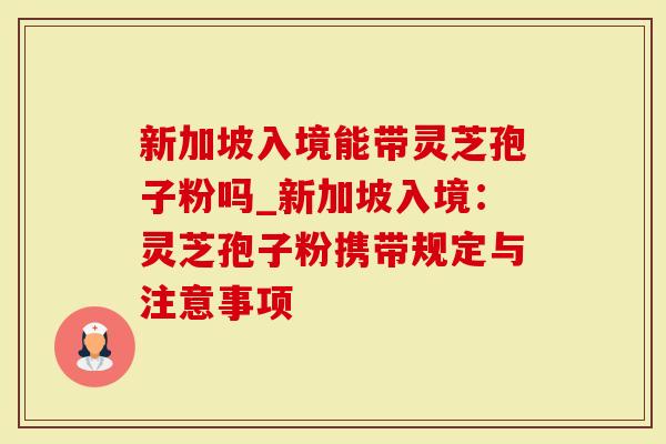新加坡入境能带灵芝孢子粉吗_新加坡入境：灵芝孢子粉携带规定与注意事项