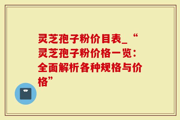 灵芝孢子粉价目表_“灵芝孢子粉价格一览：全面解析各种规格与价格”
