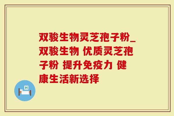 双骏生物灵芝孢子粉_双骏生物 优质灵芝孢子粉 提升免疫力 健康生活新选择