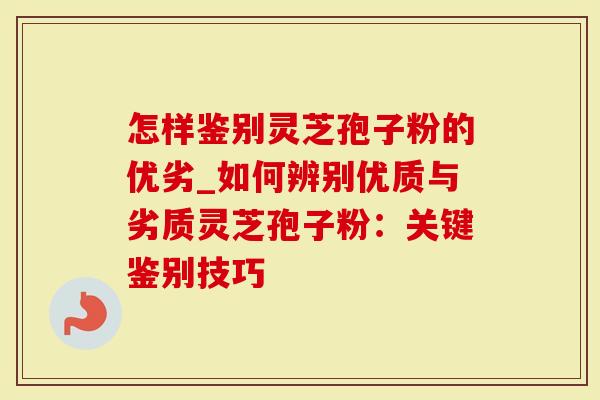 怎样鉴别灵芝孢子粉的优劣_如何辨别优质与劣质灵芝孢子粉：关键鉴别技巧