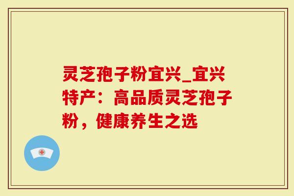 灵芝孢子粉宜兴_宜兴特产：高品质灵芝孢子粉，健康养生之选