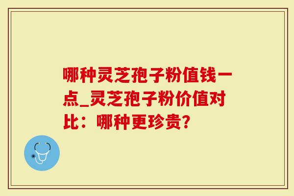 哪种灵芝孢子粉值钱一点_灵芝孢子粉价值对比：哪种更珍贵？