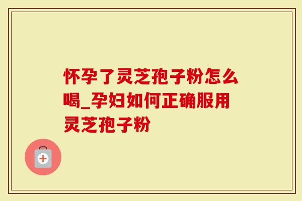 怀孕了灵芝孢子粉怎么喝_孕妇如何正确服用灵芝孢子粉