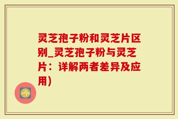 灵芝孢子粉和灵芝片区别_灵芝孢子粉与灵芝片：详解两者差异及应用)