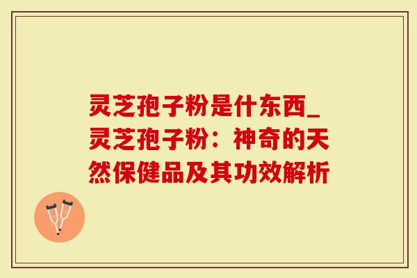 灵芝孢子粉是什东西_灵芝孢子粉：神奇的天然保健品及其功效解析