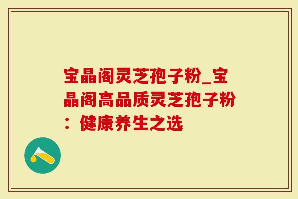 宝晶阁灵芝孢子粉_宝晶阁高品质灵芝孢子粉：健康养生之选