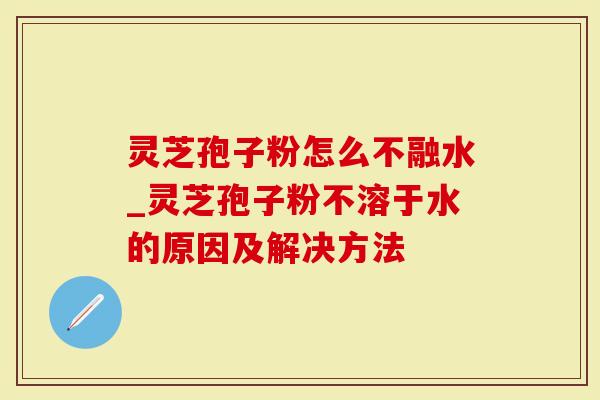灵芝孢子粉怎么不融水_灵芝孢子粉不溶于水的原因及解决方法