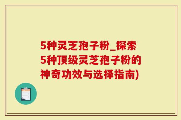 5种灵芝孢子粉_探索5种顶级灵芝孢子粉的神奇功效与选择指南)