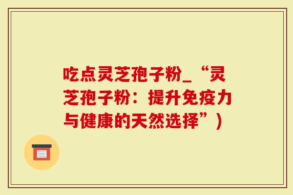 吃点灵芝孢子粉_“灵芝孢子粉：提升免疫力与健康的天然选择”)