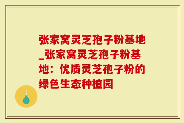 张家窝灵芝孢子粉基地_张家窝灵芝孢子粉基地：优质灵芝孢子粉的绿色生态种植园