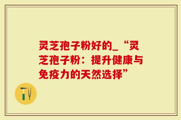 灵芝孢子粉好的_“灵芝孢子粉：提升健康与免疫力的天然选择”