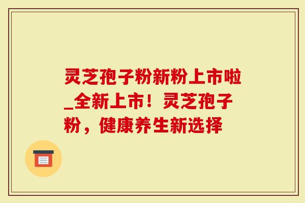 灵芝孢子粉新粉上市啦_全新上市！灵芝孢子粉，健康养生新选择