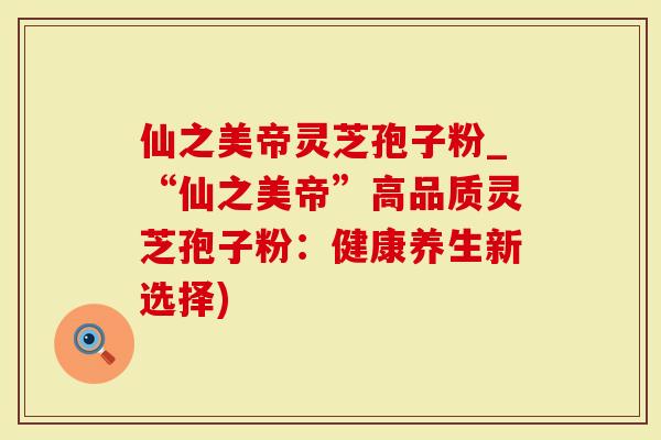 仙之美帝灵芝孢子粉_“仙之美帝”高品质灵芝孢子粉：健康养生新选择)