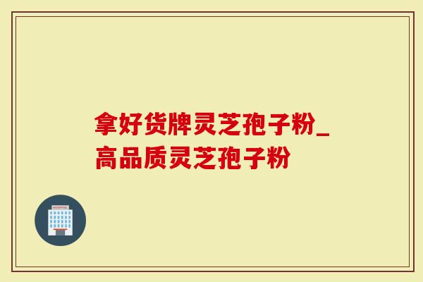拿好货牌灵芝孢子粉_高品质灵芝孢子粉