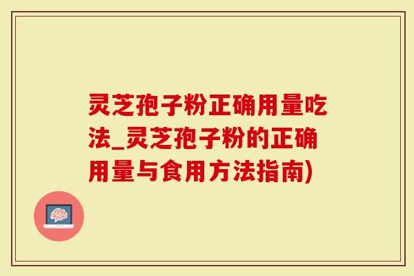 灵芝孢子粉正确用量吃法_灵芝孢子粉的正确用量与食用方法指南)