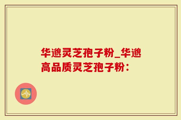 华邈灵芝孢子粉_华邈高品质灵芝孢子粉：