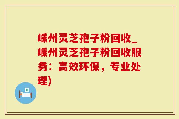 嵊州灵芝孢子粉回收_嵊州灵芝孢子粉回收服务：高效环保，专业处理)