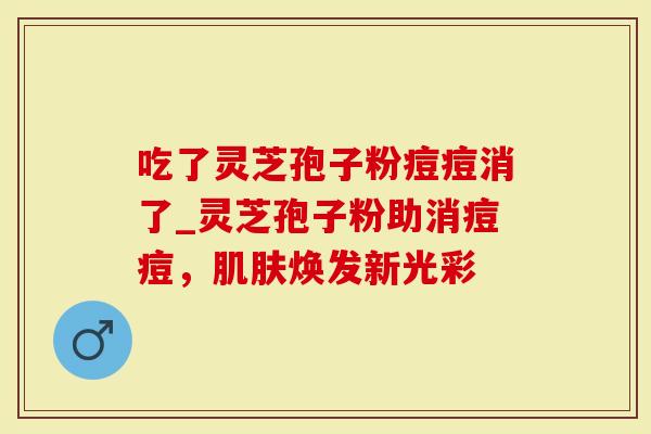 吃了灵芝孢子粉痘痘消了_灵芝孢子粉助消痘痘，肌肤焕发新光彩