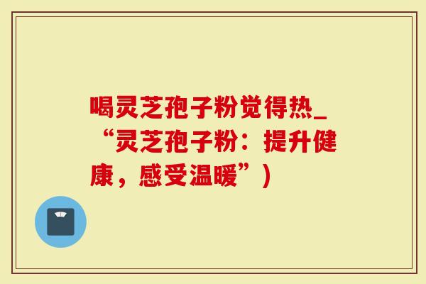 喝灵芝孢子粉觉得热_“灵芝孢子粉：提升健康，感受温暖”)