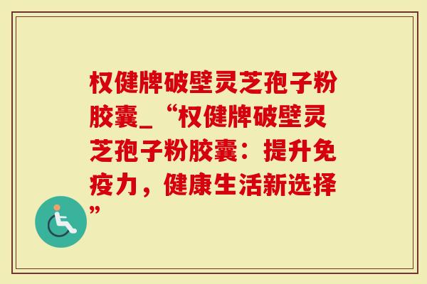 权健牌破壁灵芝孢子粉胶囊_“权健牌破壁灵芝孢子粉胶囊：提升免疫力，健康生活新选择”
