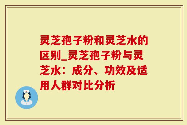 灵芝孢子粉和灵芝水的区别_灵芝孢子粉与灵芝水：成分、功效及适用人群对比分析