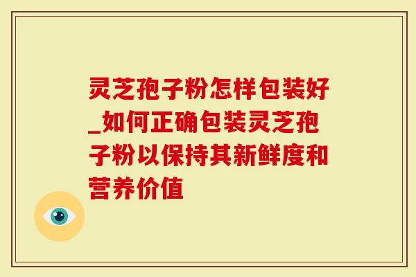 灵芝孢子粉怎样包装好_如何正确包装灵芝孢子粉以保持其新鲜度和营养价值