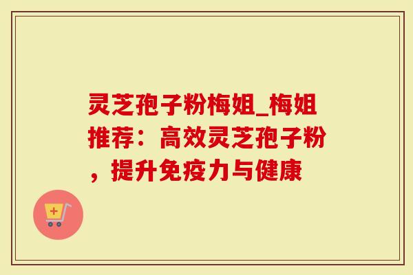 灵芝孢子粉梅姐_梅姐推荐：高效灵芝孢子粉，提升免疫力与健康