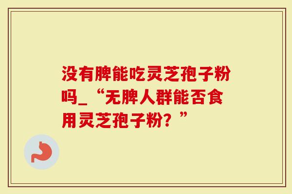 没有脾能吃灵芝孢子粉吗_“无脾人群能否食用灵芝孢子粉?”-第1张图片-灵芝大师 没有脾能吃灵芝孢子粉吗_“无脾人群能否食用灵芝孢子粉?”-第1张图片-灵芝大师
