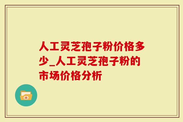 人工灵芝孢子粉价格多少_人工灵芝孢子粉的市场价格分析