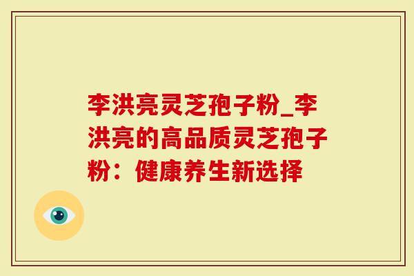 李洪亮灵芝孢子粉_李洪亮的高品质灵芝孢子粉：健康养生新选择