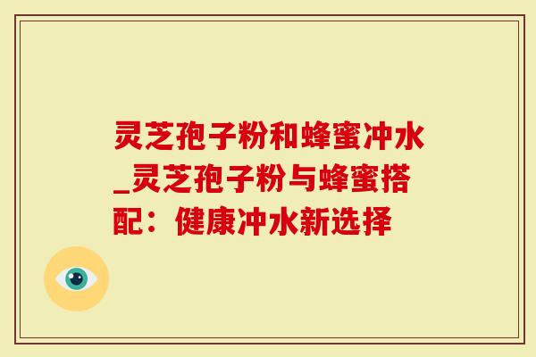 灵芝孢子粉和蜂蜜冲水_灵芝孢子粉与蜂蜜搭配：健康冲水新选择
