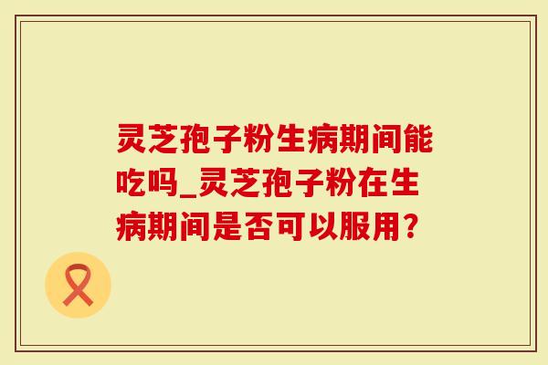 灵芝孢子粉生病期间能吃吗_灵芝孢子粉在生病期间是否可以服用？