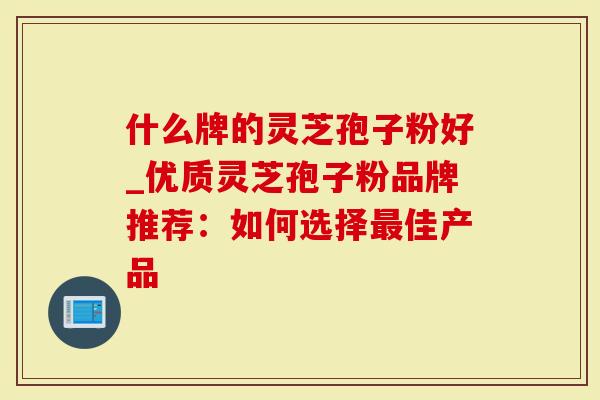 什么牌的灵芝孢子粉好_优质灵芝孢子粉品牌推荐：如何选择最佳产品